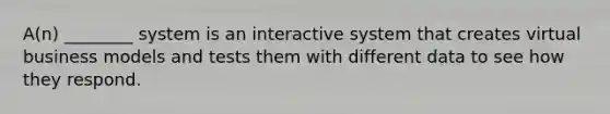 A(n) ________ system is an interactive system that creates virtual business models and tests them with different data to see how they respond.