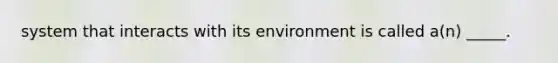 system that interacts with its environment is called a(n) _____.