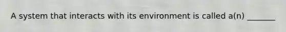 A system that interacts with its environment is called a(n) _______