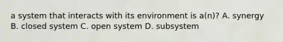 a system that interacts with its environment is a(n)? A. synergy B. closed system C. open system D. subsystem