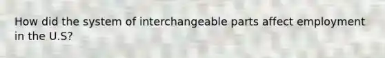 How did the system of interchangeable parts affect employment in the U.S?