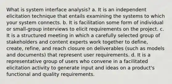 What is system interface analysis? a. It is an independent elicitation technique that entails examining the systems to which your system connects. b. It is facilitation some form of individual or small-group interviews to elicit requirements on the project. c. It is a structured meeting in which a carefully selected group of stakeholders and content experts work together to define, create, refine, and reach closure on deliverables (such as models and documents) that represent user requirements. d. It is a representative group of users who convene in a facilitated elicitation activity to generate input and ideas on a product's functional and quality requirements.