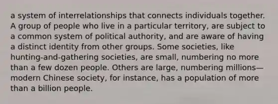 a system of interrelationships that connects individuals together. A group of people who live in a particular territory, are subject to a common system of political authority, and are aware of having a distinct identity from other groups. Some societies, like hunting-and-gathering societies, are small, numbering no more than a few dozen people. Others are large, numbering millions—modern Chinese society, for instance, has a population of more than a billion people.