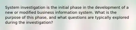 System investigation is the initial phase in the development of a new or modified business information system. What is the purpose of this phase, and what questions are typically explored during the investigation?​