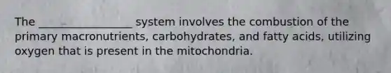 The _________________ system involves the combustion of the primary macronutrients, carbohydrates, and fatty acids, utilizing oxygen that is present in the mitochondria.