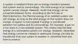 A system is isolated if there are no energy transfers between that system and its surroundings. The total energy of an isolated system cannot change. However, recall that energy can be converted between forms. According to the first law of thermodynamics, the thermal energy of an isolated system can still change, as long as the total energy of that system does not change. A system is non-isolated if energy is transferred between the system and its surroundings. For example, a pan on a hot stove is a non-isolated system. This means that the total energy of a nonisolated system can change. However, remember that energy cannot be created or destroyed. Energy can only be transferred from one system to another or converted from one form to another