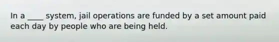 In a ____ system, jail operations are funded by a set amount paid each day by people who are being held.