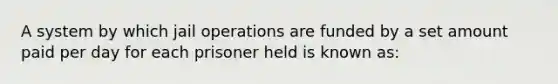 A system by which jail operations are funded by a set amount paid per day for each prisoner held is known as: