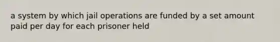 a system by which jail operations are funded by a set amount paid per day for each prisoner held