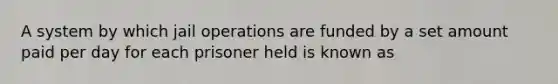 A system by which jail operations are funded by a set amount paid per day for each prisoner held is known as