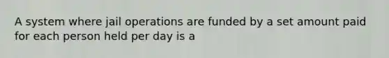 A system where jail operations are funded by a set amount paid for each person held per day is a