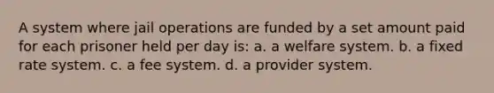 A system where jail operations are funded by a set amount paid for each prisoner held per day is: a. a welfare system. b. a fixed rate system. c. a fee system. d. a provider system.