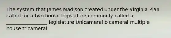 The system that James Madison created under the Virginia Plan called for a two house legislature commonly called a _________________ legislature Unicameral bicameral multiple house tricameral