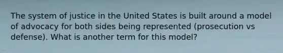 The system of justice in the United States is built around a model of advocacy for both sides being represented (prosecution vs defense). What is another term for this model?