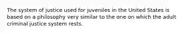 The system of justice used for juveniles in the United States is based on a philosophy very similar to the one on which the adult criminal justice system rests.