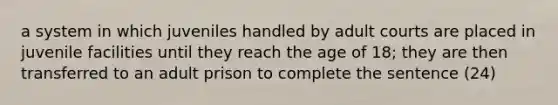 a system in which juveniles handled by adult courts are placed in juvenile facilities until they reach the age of 18; they are then transferred to an adult prison to complete the sentence (24)