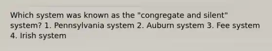 Which system was known as the "congregate and silent" system? 1. Pennsylvania system 2. Auburn system 3. Fee system 4. Irish system