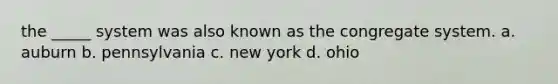 the _____ system was also known as the congregate system. a. auburn b. pennsylvania c. new york d. ohio