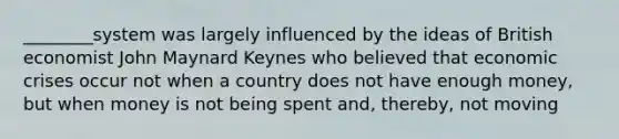 ________system was largely influenced by the ideas of British economist John Maynard Keynes who believed that economic crises occur not when a country does not have enough money, but when money is not being spent and, thereby, not moving