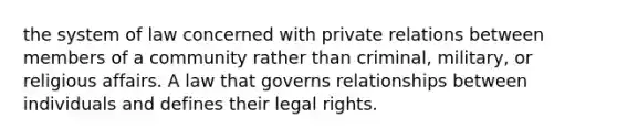 the system of law concerned with private relations between members of a community rather than criminal, military, or religious affairs. A law that governs relationships between individuals and defines their legal rights.