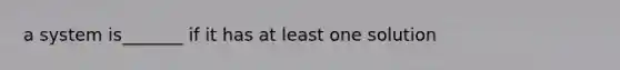 a system is_______ if it has at least one solution