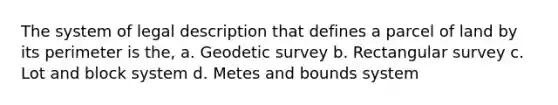 The system of legal description that defines a parcel of land by its perimeter is the, a. Geodetic survey b. Rectangular survey c. Lot and block system d. Metes and bounds system