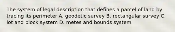 The system of legal description that defines a parcel of land by tracing its perimeter A. geodetic survey B. rectangular survey C. lot and block system D. metes and bounds system