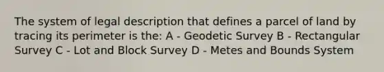 The system of legal description that defines a parcel of land by tracing its perimeter is the: A - Geodetic Survey B - Rectangular Survey C - Lot and Block Survey D - Metes and Bounds System