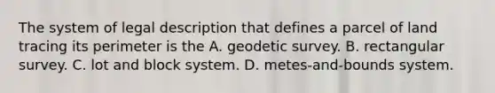 The system of legal description that defines a parcel of land tracing its perimeter is the A. geodetic survey. B. rectangular survey. C. lot and block system. D. metes-and-bounds system.