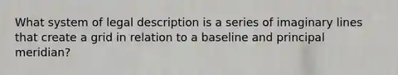 What system of legal description is a series of imaginary lines that create a grid in relation to a baseline and principal meridian?