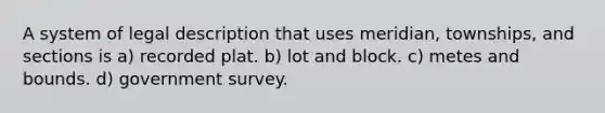 A system of legal description that uses meridian, townships, and sections is a) recorded plat. b) lot and block. c) metes and bounds. d) government survey.