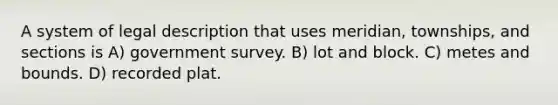 A system of legal description that uses meridian, townships, and sections is A) government survey. B) lot and block. C) metes and bounds. D) recorded plat.