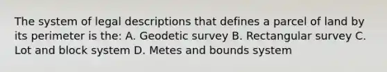 The system of legal descriptions that defines a parcel of land by its perimeter is the: A. Geodetic survey B. Rectangular survey C. Lot and block system D. Metes and bounds system