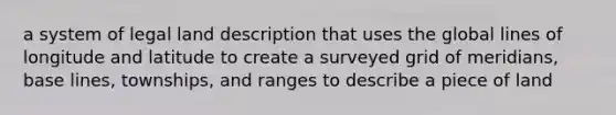 a system of legal land description that uses the global lines of longitude and latitude to create a surveyed grid of meridians, base lines, townships, and ranges to describe a piece of land