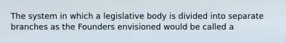 The system in which a legislative body is divided into separate branches as the Founders envisioned would be called a