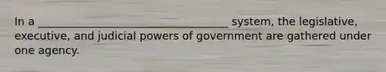 In a ___________________________________ system, the legislative, executive, and judicial powers of government are gathered under one agency.