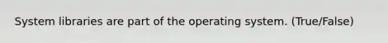 System libraries are part of the operating system. (True/False)