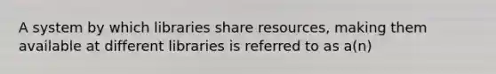 A system by which libraries share resources, making them available at different libraries is referred to as a(n)