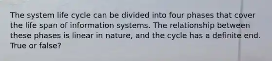 The system life cycle can be divided into four phases that cover the life span of information systems. The relationship between these phases is linear in nature, and the cycle has a definite end. True or false?