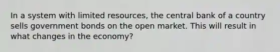 In a system with limited resources, the central bank of a country sells government bonds on the open market. This will result in what changes in the economy?