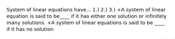 System of linear equations have... 1.) 2.) 3.) +A system of linear equation is said to be____ if it has either one solution or infinitely many solutions. +A system of linear equations is said to be ____ if it has no solution