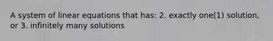 A system of linear equations that has: 2. exactly one(1) solution, or 3. infinitely many solutions