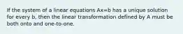 If the system of a linear equations Ax=b has a unique solution for every b, then the linear transformation defined by A must be both onto and one-to-one.