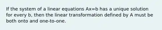 If the system of a linear equations Ax=b has a unique solution for every b, then the linear transformation defined by A must be both onto and one-to-one.