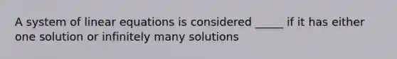 A system of linear equations is considered _____ if it has either one solution or infinitely many solutions