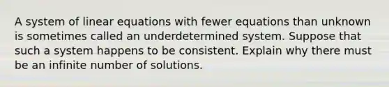 A system of linear equations with fewer equations than unknown is sometimes called an underdetermined system. Suppose that such a system happens to be consistent. Explain why there must be an infinite number of solutions.