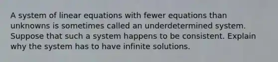 A system of <a href='https://www.questionai.com/knowledge/kyDROVbHRn-linear-equations' class='anchor-knowledge'>linear equations</a> with fewer equations than unknowns is sometimes called an underdetermined system. Suppose that such a system happens to be consistent. Explain why the system has to have infinite solutions.