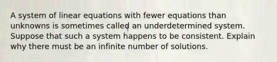 A system of linear equations with fewer equations than unknowns is sometimes called an underdetermined system. Suppose that such a system happens to be consistent. Explain why there must be an infinite number of solutions.