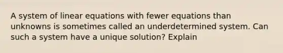 A system of <a href='https://www.questionai.com/knowledge/kyDROVbHRn-linear-equations' class='anchor-knowledge'>linear equations</a> with fewer equations than unknowns is sometimes called an underdetermined system. Can such a system have a unique solution? Explain