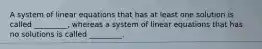 A system of linear equations that has at least one solution is called _________, whereas a system of linear equations that has no solutions is called _________.